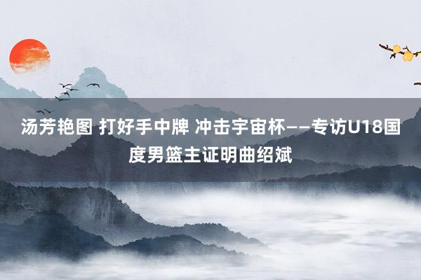 汤芳艳图 打好手中牌 冲击宇宙杯——专访U18国度男篮主证明曲绍斌