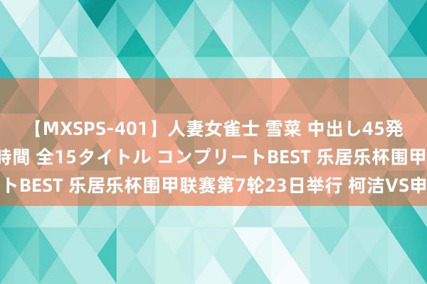 【MXSPS-401】人妻女雀士 雪菜 中出し45発＋厳選21コーナー 10時間 全15タイトル コンプリートBEST 乐居乐杯围甲联赛第7轮23日举行 柯洁VS申真谞