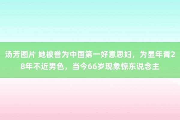 汤芳图片 她被誉为中国第一好意思妇，为显年青28年不近男色，当今66岁现象惊东说念主