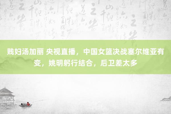 贱妇汤加丽 央视直播，中国女篮决战塞尔维亚有变，姚明躬行结合，后卫差太多