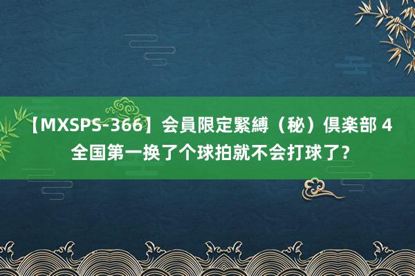 【MXSPS-366】会員限定緊縛（秘）倶楽部 4 全国第一换了个球拍就不会打球了？