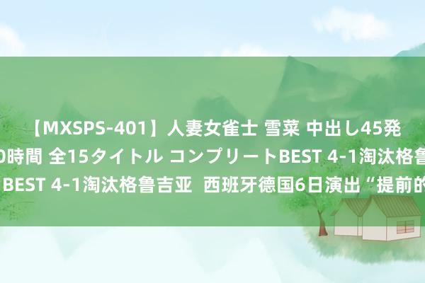【MXSPS-401】人妻女雀士 雪菜 中出し45発＋厳選21コーナー 10時間 全15タイトル コンプリートBEST 4-1淘汰格鲁吉亚  西班牙德国6日演出“提前的决赛”