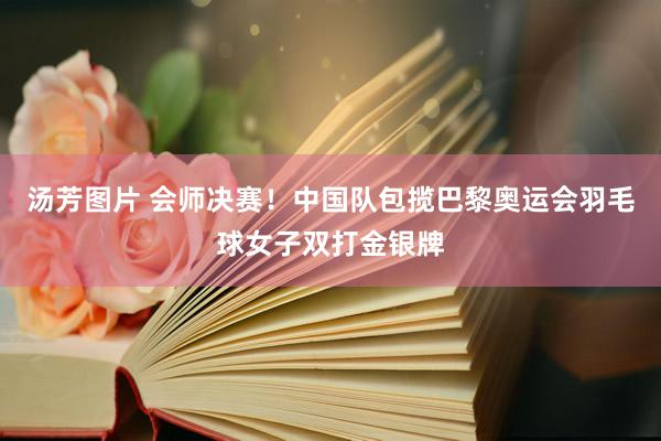 汤芳图片 会师决赛！中国队包揽巴黎奥运会羽毛球女子双打金银牌