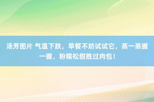 汤芳图片 气温下跌，早餐不妨试试它，蒸一蒸握一握，粉糯松甜胜过肉包！
