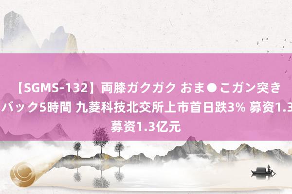 【SGMS-132】両膝ガクガク おま●こガン突き 立ちバック5時間 九菱科技北交所上市首日跌3% 募资1.3亿元