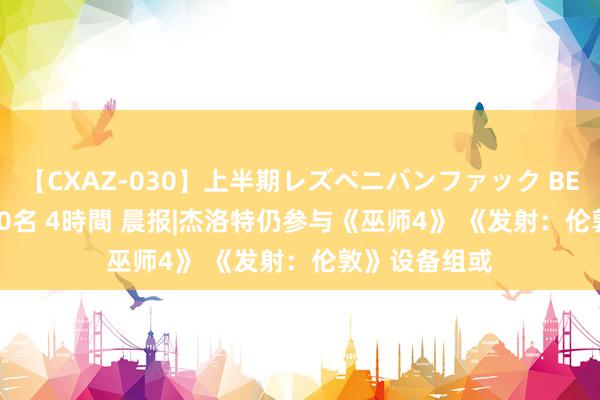 【CXAZ-030】上半期レズペニバンファック BEST10 10組20名 4時間 晨报|杰洛特仍参与《巫师4》 《发射：伦敦》设备组或