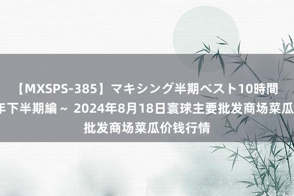 【MXSPS-385】マキシング半期ベスト10時間 ～2014年下半期編～ 2024年8月18日寰球主要批发商场菜瓜价钱行情