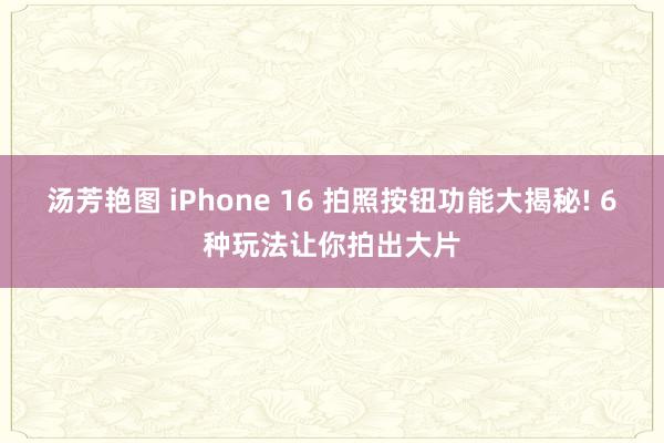 汤芳艳图 iPhone 16 拍照按钮功能大揭秘! 6种玩法让你拍出大片