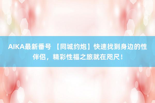 AIKA最新番号 【同城约炮】快速找到身边的性伴侣，精彩性福之旅就在咫尺！