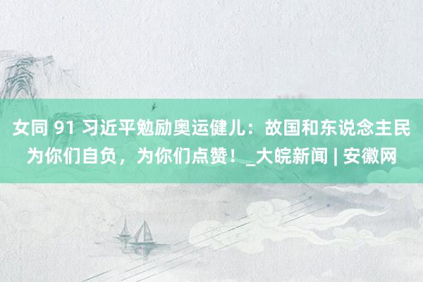 女同 91 习近平勉励奥运健儿：故国和东说念主民为你们自负，为你们点赞！_大皖新闻 | 安徽网