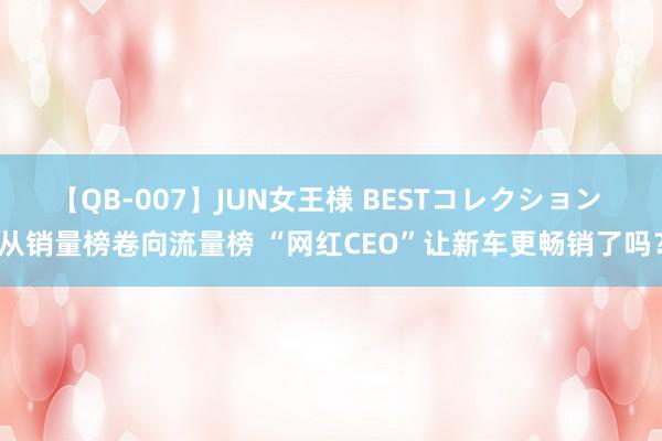 【QB-007】JUN女王様 BESTコレクション 从销量榜卷向流量榜 “网红CEO”让新车更畅销了吗？
