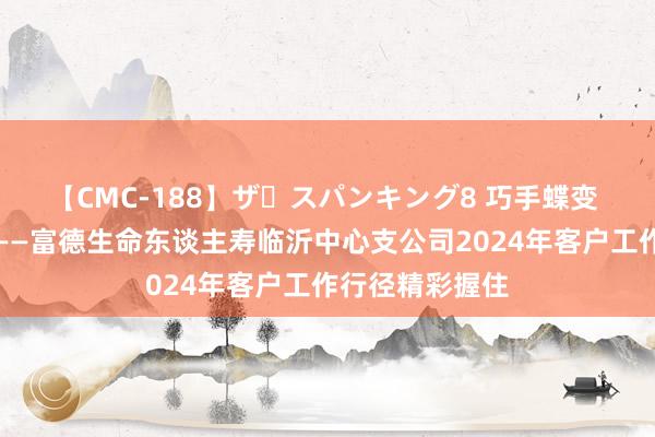 【CMC-188】ザ・スパンキング8 巧手蝶变 向好意思而行——富德生命东谈主寿临沂中心支公司2024年客户工作行径精彩握住
