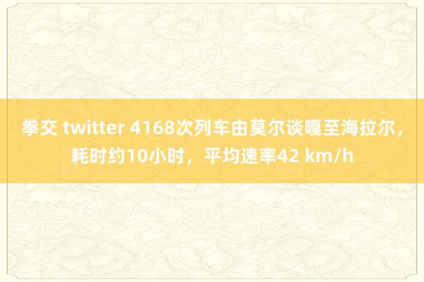 拳交 twitter 4168次列车由莫尔谈嘎至海拉尔，耗时约10小时，平均速率42 km/h