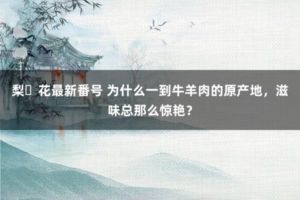 梨々花最新番号 为什么一到牛羊肉的原产地，滋味总那么惊艳？