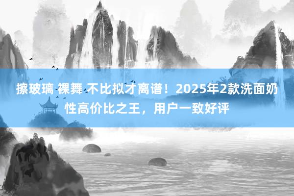 擦玻璃 裸舞 不比拟才离谱！2025年2款洗面奶性高价比之王，用户一致好评