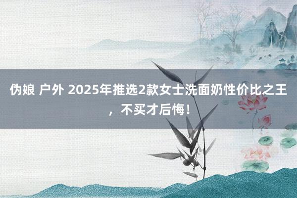 伪娘 户外 2025年推选2款女士洗面奶性价比之王，不买才后悔！