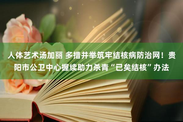 人体艺术汤加丽 多措并举筑牢结核病防治网！贵阳市公卫中心握续助力杀青“已矣结核”办法