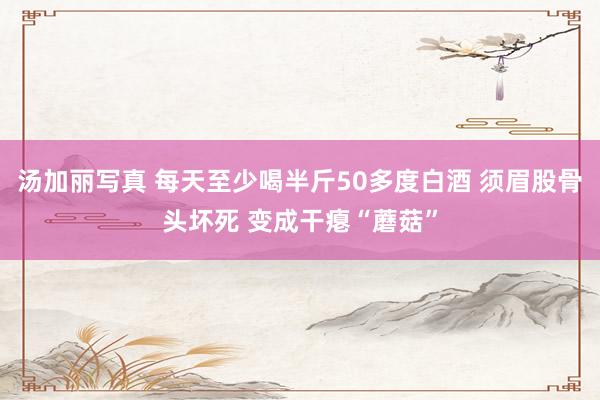 汤加丽写真 每天至少喝半斤50多度白酒 须眉股骨头坏死 变成干瘪“蘑菇”