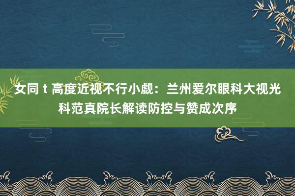 女同 t 高度近视不行小觑：兰州爱尔眼科大视光科范真院长解读防控与赞成次序
