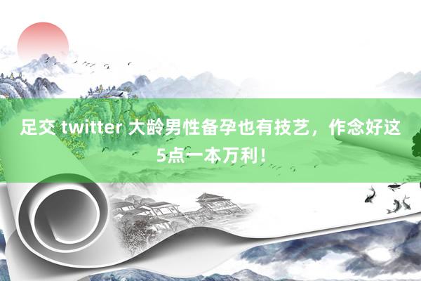 足交 twitter 大龄男性备孕也有技艺，作念好这5点一本万利！