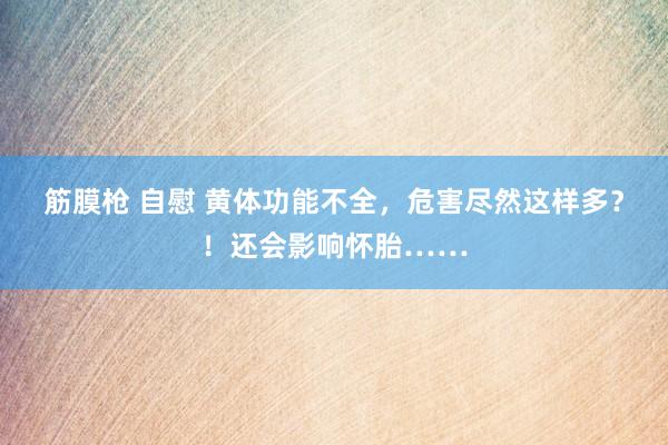 筋膜枪 自慰 黄体功能不全，危害尽然这样多？！还会影响怀胎……