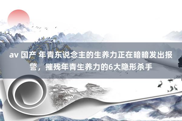 av 国产 年青东说念主的生养力正在暗暗发出报警，摧残年青生养力的6大隐形杀手