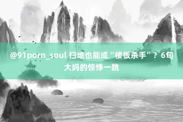 @91porn_soul 扫地也能成“楼板杀手”？6旬大妈的惊悸一跳