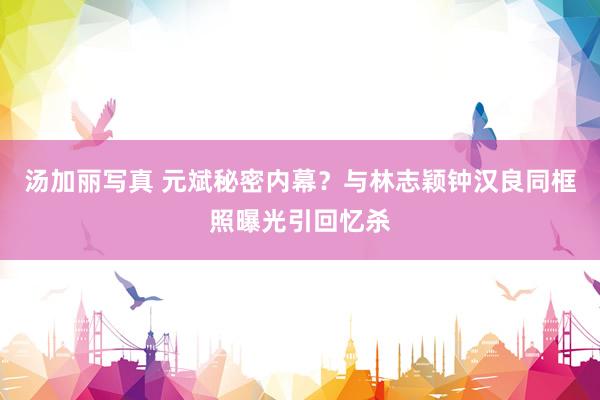 汤加丽写真 元斌秘密内幕？与林志颖钟汉良同框照曝光引回忆杀