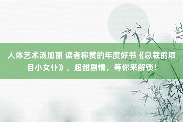 人体艺术汤加丽 读者称赞的年度好书《总裁的项目小女仆》，超甜剧情，等你来解锁！