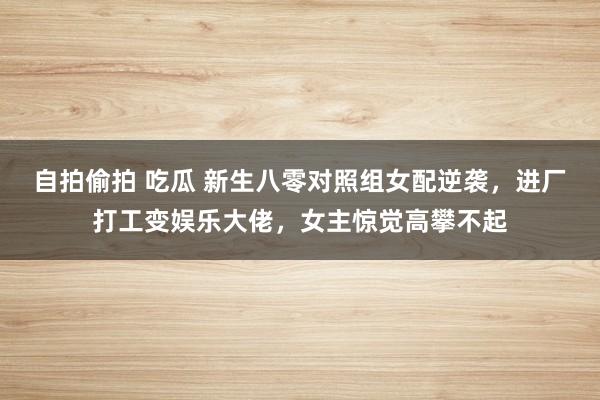 自拍偷拍 吃瓜 新生八零对照组女配逆袭，进厂打工变娱乐大佬，女主惊觉高攀不起