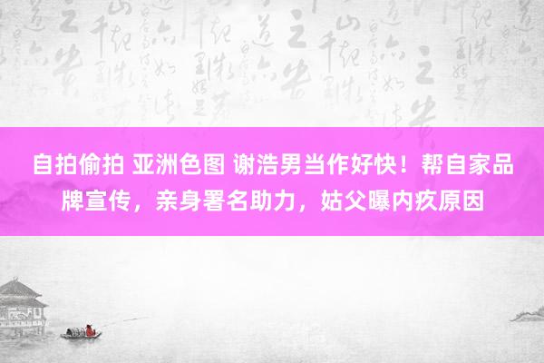 自拍偷拍 亚洲色图 谢浩男当作好快!帮自家品牌宣传,亲身署名助力,姑父曝内疚原因