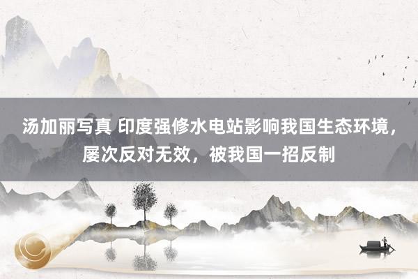 汤加丽写真 印度强修水电站影响我国生态环境，屡次反对无效，被我国一招反制