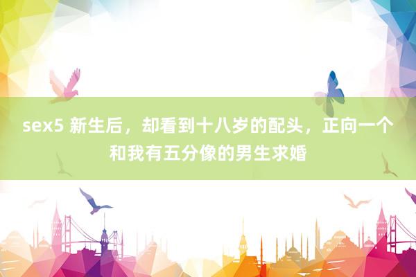 sex5 新生后，却看到十八岁的配头，正向一个和我有五分像的男生求婚