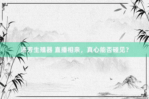 汤芳生殖器 直播相亲,真心能否碰见?