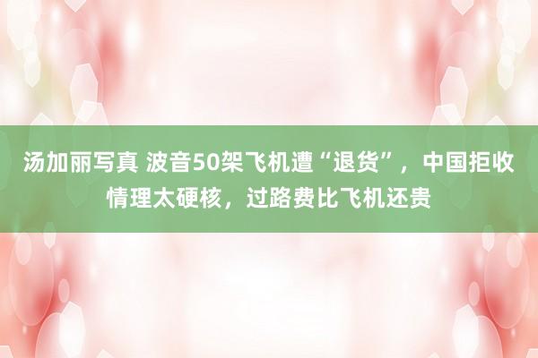 汤加丽写真 波音50架飞机遭“退货”，中国拒收情理太硬核，过路费比飞机还贵