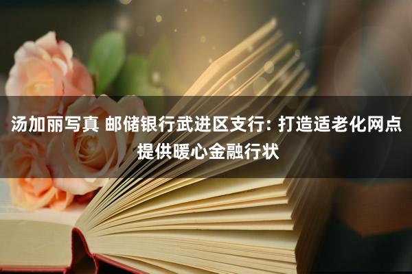 汤加丽写真 邮储银行武进区支行: 打造适老化网点 提供暖心金融行状