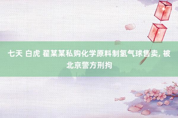 七天 白虎 翟某某私购化学原料制氢气球售卖, 被北京警方刑拘