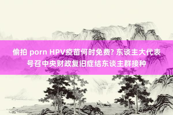 偷拍 porn HPV疫苗何时免费? 东谈主大代表号召中央财政复旧症结东谈主群接种