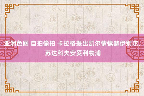 亚洲色图 自拍偷拍 卡拉格提出凯尔情愫赫伊别尔, 苏达科夫安妥利物浦