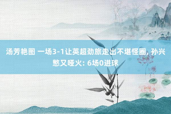 汤芳艳图 一场3-1让英超劲旅走出不堪怪圈, 孙兴慜又哑火: 6场0进球
