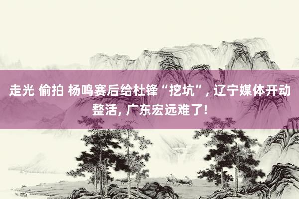 走光 偷拍 杨鸣赛后给杜锋“挖坑”, 辽宁媒体开动整活, 广东宏远难了!