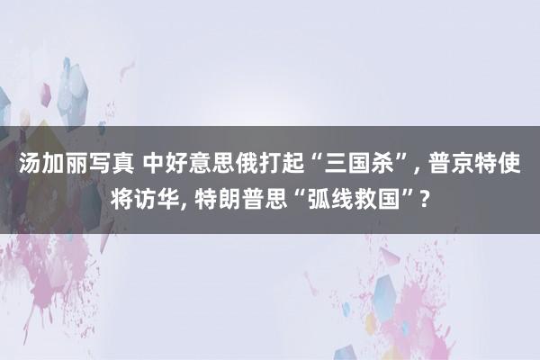 汤加丽写真 中好意思俄打起“三国杀”, 普京特使将访华, 特朗普思“弧线救国”?