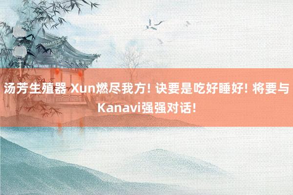 汤芳生殖器 Xun燃尽我方! 诀要是吃好睡好! 将要与Kanavi强强对话!