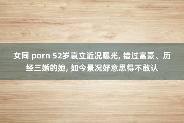 女同 porn 52岁袁立近况曝光, 错过富豪、历经三婚的她, 如今景况好意思得不敢认