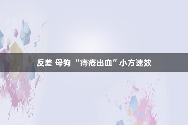 反差 母狗 “痔疮出血”小方速效