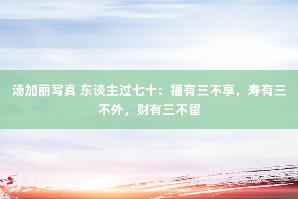汤加丽写真 东谈主过七十:福有三不享,寿有三不外,财有三不留