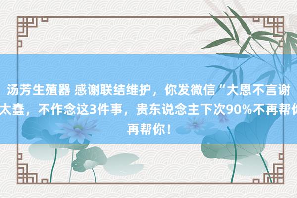 汤芳生殖器 感谢联结维护,你发微信“大恩不言谢”太蠢,不作念这3件事,贵东说念主下次90%不再帮你!